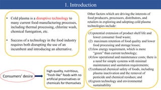 1. Introduction
• Cold plasma is a disruptive technology to
many current food-manufacturing processes,
including thermal processing, chlorine wash,
chemical fumigation, etc.
• Success of a technology in the food industry
requires both disrupting the use of an
incumbent and introducing an alternative.
Consumers’ desire
high-quality, nutritious,
“fresh-like” foods with no
artificial preservatives or
chemicals for themselves
Other factors which are driving the interests of
food producers, processors, distributors, and
retailers in exploring and adopting cold plasma
technologies include:
(1) potential extension of product shelf life and
lower consumer food waste;
(2) maximum retention of food quality and lower
food processing and storage losses;
(3) low energy requirement, which is more
“green” than current technology;
(4) low operational and maintenance costs; there is
a need for simple systems with minimal
maintenance and sanitation requirements;
(5) enhanced chemical safety of foods, including
plasma inactivation and the removal of
pesticide and chemical residues; and
(6) green technology and environmental
sustainability
 