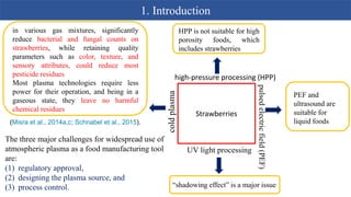 1. Introduction
Strawberries
high-pressure processing (HPP)
pulsed
electric
field
(PEF)
UV light processing
cold
plasma
HPP is not suitable for high
porosity foods, which
includes strawberries
PEF and
ultrasound are
suitable for
liquid foods
“shadowing effect” is a major issue
in various gas mixtures, significantly
reduce bacterial and fungal counts on
strawberries, while retaining quality
parameters such as color, texture, and
sensory attributes, could reduce most
pesticide residues
Most plasma technologies require less
power for their operation, and being in a
gaseous state, they leave no harmful
chemical residues
(Misra et al., 2014a,c; Schnabel et al., 2015).
The three major challenges for widespread use of
atmospheric plasma as a food manufacturing tool
are:
(1) regulatory approval,
(2) designing the plasma source, and
(3) process control.
 