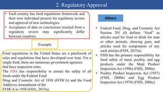 2. Regulatory Approval
Example
Food regulations in the United States are a patchwork of
rules and regulations that have developed over time. For a
single food, there are numerous government agencies
that have inspection roles.
The FDA has responsibility to ensure the safety of all
foods under the Federal Food
Drug and Cosmetic Act of 1938 (FFDCA) and the Food
Additives Amendment of the
FFDCA in 1958 (FDA, 2015a).
• Each country has food regulations framework and
their own individual process for regulatory review
and approval of new technologies.
• Acceptance of data or conclusions reached from a
regulatory review may significantly differ
between countries
Others
• Federal Food, Drug, and Cosmetic Act
Section 201 (f) defines “food” as
articles used for food or drink for man
or other animals, chewing gum, and
articles used for components of any
such articles (FDA, 2015a).
• FSIS has the primary responsibility for
food safety of meat, poultry, and egg
products under the Meat Product
Inspection Act (1906) (FSIS, 2006a)
• Poultry Product Inspection Act (1957)
(FSIS, 2006b) and Egg Product
Inspection Act (1970) (FSIS, 2006c).
 