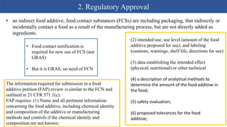 2. Regulatory Approval
• an indirect food additive, food contact substances (FCSs) are including packaging, that indirectly or
incidentally contact a food as a result of the manufacturing process, but are not directly added as
ingredients.
• Food contact notification is
required for new use of FCS (not
GRAS)
• But it is GRAS, no need of FCN
(2) intended use, use level (amount of the food
additive proposed for use), and labeling
(cautions, warnings, shelf life, directions for use)
(3) data establishing the intended effect
(physical, nutritional) or other technical
(4) a description of analytical methods to
determine the amount of the food additive in
the food;
(5) safety evaluation;
(6) proposed tolerances for the food
additive;
The information required for submission in a food
additive petition (FAP) review is similar to the FCN and
outlined in 21 CFR 571.1(c).
FAP requires: (1) Name and all pertinent information
concerning the food additive, including chemical identity
and composition of the additive or manufacturing
methods and controls if the chemical identity and
composition are not known;
 