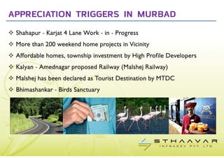 APPRECIATION TRIGGERS IN MURBAD
 Shahapur - Karjat 4 Lane Work - in - Progress
 More than 200 weekend home projects in Vicinity
 Affordable homes, township investment by High Profile Developers
 Kalyan - Amednagar proposed Railway (Malshej Railway)
 Malshej has been declared as Tourist Destination by MTDC
 Bhimashankar - Birds Sanctuary
 