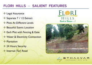 FLORI HILLS – SALIENT FEATURES
 Legal Assurance
 Separate 7 / 12 Extract
 Plots At Different Levels
 Beautiful Scenic Location
 Each Plot with Fencing & Gate
 Water & Electricity Connection
 Plantation
 24 Hours Security
 Internal (Tar) Road
 