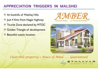 APPRECIATION TRIGGERS IN MALSHEJ

 At foothills of Malshej Hills
 Just 4 Kms from Nagar highway
 Tourist Zone declared by MTDC
 Golden Triangle of development
 Beautiful scenic location




   Clear title property = Peace of Mind . . . Guaranteed
 