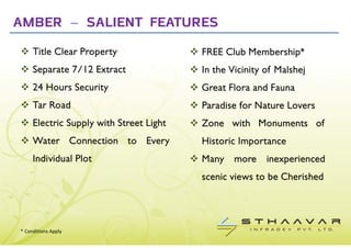 AMBER – SALIENT FEATURES
     Title Clear Property                FREE Club Membership*
     Separate 7/12 Extract               In the Vicinity of Malshej
     24 Hours Security                   Great Flora and Fauna
     Tar Road                            Paradise for Nature Lovers
     Electric Supply with Street Light   Zone with Monuments of
     Water Connection to Every           Historic Importance
     Individual Plot                     Many    more    inexperienced
                                         scenic views to be Cherished




* Conditions Apply
 