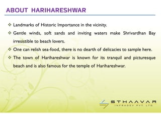 ABOUT HARIHARESHWAR

 Landmarks of Historic Importance in the vicinity.
 Gentle winds, soft sands and inviting waters make Shrivardhan Bay
 irresistible to beach lovers.
 One can relish sea-food, there is no dearth of delicacies to sample here.
 The town of Harihareshwar is known for its tranquil and picturesque
 beach and is also famous for the temple of Harihareshwar.
 