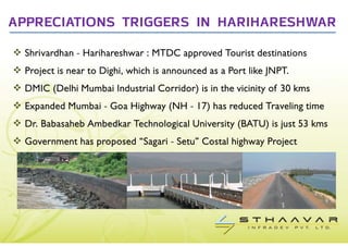APPRECIATIONS TRIGGERS IN HARIHARESHWAR

  Shrivardhan - Harihareshwar : MTDC approved Tourist destinations
  Project is near to Dighi, which is announced as a Port like JNPT.
  DMIC (Delhi Mumbai Industrial Corridor) is in the vicinity of 30 kms
  Expanded Mumbai - Goa Highway (NH - 17) has reduced Traveling time
  Dr. Babasaheb Ambedkar Technological University (BATU) is just 53 kms
  Government has proposed “Sagari - Setu” Costal highway Project
 