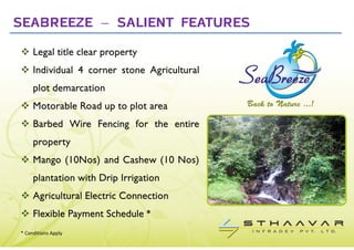 SEABREEZE – SALIENT FEATURES
     Legal title clear property
     Individual 4 corner stone Agricultural
     plot demarcation
     Motorable Road up to plot area
     Barbed Wire Fencing for the entire
     property
     Mango (10Nos) and Cashew (10 Nos)
     plantation with Drip Irrigation
     Agricultural Electric Connection
     Flexible Payment Schedule *
* Conditions Apply
 