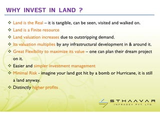 WHY INVEST IN LAND ?
 Land is the Real – it is tangible, can be seen, visited and walked on.
 Land is a Finite resource
 Land valuation increases due to outstripping demand.
 Its valuation multiplies by any infrastructural development in & around it.
 Great Flexibility to maximize its value – one can plan their dream project
 on it.
 Easier and simpler investment management
 Minimal Risk - imagine your land got hit by a bomb or Hurricane, it is still
 a land anyway.
 Distinctly higher profits
 