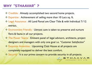Why “STHAAVAR” ?
  Credible : Already accomplished two second home projects.
  Expertise : Achievement of selling more than 10 Lacs sq. ft.
  Legal Assurance : All Land Parcel are Clear Title & with Individual 7/12
  extract.
  Environment Friendly : Utmost care is taken to preserve and nurture
  flora & fauna in all our projects.
  The Power Teams : Eminent panel of legal advisors, architects, project
  designers and managers with only one goal i.e. “Customer Satisfaction”
  Exquisite Amenities : Upcoming Club House at all projects are
  completely equipped to deliver the best comfort.
  Security : It is our prime concern to provide security in all projects.
 