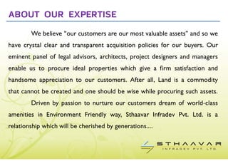 ABOUT OUR EXPERTISE
        We believe “our customers are our most valuable assets” and so we
have crystal clear and transparent acquisition policies for our buyers. Our
eminent panel of legal advisors, architects, project designers and managers
enable us to procure ideal properties which give a firm satisfaction and
handsome appreciation to our customers. After all, Land is a commodity
that cannot be created and one should be wise while procuring such assets.
        Driven by passion to nurture our customers dream of world-class
amenities in Environment Friendly way, Sthaavar Infradev Pvt. Ltd. is a
relationship which will be cherished by generations....
 