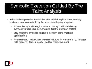 31
● Symbolic Execution Guided By The
Taint Analysis
● Taint analysis provides information about which registers and memory
addresses are controllable by the user at each program point:
– Assists the symbolic engine to setup the symbolic variables (a
symbolic variable is a memory area that the user can control)
– May assist the symbolic engine to perform some symbolic
optimizations
– At each branch instruction, we directly know if the user can go through
both branches (this is mainly used for code coverage)
 