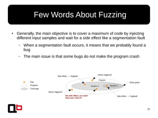 35
● Few Words About Fuzzing
● Generally, the main objective is to cover a maximum of code by injecting
different input samples and wait for a side effect like a segmentation fault
– When a segmentation fault occurs, it means that we probably found a
bug
– The main issue is that some bugs do not make the program crash
Never triggered
Never triggered
Side effect → Segfault
Side effect → SegfaultNo side effect, no crash
How can I find it?
Program
Iteration 2 Iteration 1
bug
Program
Coverage
Entry point
 