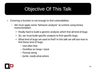 40
● Covering a function is not enough to find vulnerabilities
– We must apply some “behavior analysis” at runtime using binary
instrumentation
● Really hard to build a generic analysis which find all kind of bugs
● So, we must build specific analysis to find specific bugs
● What kind of bugs we want to find? In this talk we will see how to
find these kind of bugs:
– Use-after-free
– Overflow on heap / stack
– Format string
– {write, read}-what-where
Objective Of This Talk
 