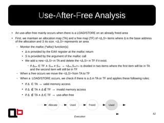 42
● An use-after-free mainly occurs when there is a LOAD/STORE on an already freed area
●
First, we maintain an allocation map (TA) and a free map (TF) of <Δ,S> items where Δ is the base address
of the allocation and S its size. <Δ,S> represents an area
– Monitor the malloc (*alloc) function(s)
● Δ is provided by the EAX register at the malloc return
● S is provided by the argument of the malloc call
● We add a new <Δ,S> in TA and delete the <Δ,S> in TF if it exist.
– If Δnew TF∈ ∧ Snew ≠ Sold → <Δold,Sold>TF is divided in two items where the first item will be in TA
and the second item will still be in TF
– When a free occurs we move the <Δ,S> from TA to TF
– When a LOAD/STORE occurs, we check if there is a Δ in TA or TF and applies these following rules:
●
If Δ TA∈ → valid memory access
●
If Δ TA Δ TF∉ ∧ ∉ → invalid memory access
●
If Δ TA Δ TF∉ ∧ ∈ → use-after-free
Use-After-Free Analysis
Allocate Used Freed Used
Execution
 