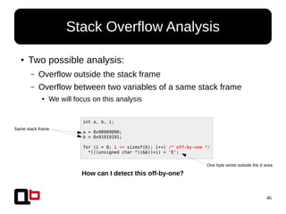 46
● Two possible analysis:
– Overflow outside the stack frame
– Overflow between two variables of a same stack frame
● We will focus on this analysis
Stack Overflow Analysis
int a, b, i;
a = 0x90909090;
b = 0x91919191;
for (i = 0; i <= sizeof(b); i++) /* off-by-one */
*(((unsigned char *)(&b))+i) = 'E';
Same stack frame
One byte wrote outside the b area
How can I detect this off-by-one?
 