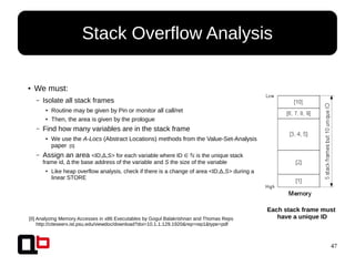 47
● We must:
– Isolate all stack frames
● Routine may be given by Pin or monitor all call/ret
● Then, the area is given by the prologue
– Find how many variables are in the stack frame
● We use the A-Locs (Abstract Locations) methods from the Value-Set-Analysis
paper [0]
– Assign an area <ID,Δ,S> for each variable where ID ∈ is the unique stackℕ
frame id, Δ the base address of the variable and S the size of the variable
● Like heap overflow analysis, check if there is a change of area <ID,Δ,S> during a
linear STORE
Stack Overflow Analysis
[0] Analyzing Memory Accesses in x86 Executables by Gogul Balakrishnan and Thomas Reps
http://citeseerx.ist.psu.edu/viewdoc/download?doi=10.1.1.129.1920&rep=rep1&type=pdf
Each stack frame must
have a unique ID
 