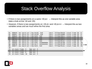 48
Stack Overflow Analysis
01. 4006d4: mov qword ptr [rbp-0x10], 0x0 (dest: 7fffdae70d10) (stack frame ID: 3)
02. 4006dc: mov qword ptr [rbp-0x18], 0x0 (dest: 7fffdae70d08) (stack frame ID: 3)
03. 4006e4: mov dword ptr [rbp-0x4], 0x0 (dest: 7fffdae70d1c) (stack frame ID: 3)
04. 40071f: mov dword ptr [rbp-0x4], 0x0 (dest: 7fffdae70d1c) (stack frame ID: 5)
05. 400742: mov dword ptr [rbp-0x4], 0x0 (dest: 7fffdae70d1c) (stack frame ID: 5)
06. 400640: mov dword ptr [rbp-0x4], 0x0 (dest: 7fffdae70cdc) (stack frame ID: 9)
07. 400669: mov dword ptr [rbp-0x8], 0x90909090 (dest: 7fffdae70cd8) (stack frame ID: 10)
08. 400670: mov dword ptr [rbp-0xc], 0x91919191 (dest: 7fffdae70cd4) (stack frame ID: 10)
09. 400677: mov dword ptr [rbp-0x4], 0x0 (dest: 7fffdae70cdc) (stack frame ID: 10)
10.
11. id stack frame: 3 Num var: 3
12. id stack frame: 5 Num var: 1
13. id stack frame: 9 Num var: 1
14. id stack frame: 10 Num var: 3
1 var
● If there is two assignments on a same <ID,Δ> → Interpret this as one variable area
(take a look at line .04 and .05)
● However, if there is two assignments on <ID,Δ> and <ID,Δ+n> → Interpret this as two
variables areas and we must refine the first area
 