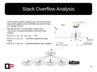 49
Stack Overflow Analysis
● As the heap overflow analysis, we must monitor each
loop which applies a linear STORE and check if there
is a change of area
● We denote β ∈ ℕ0 the iteration number and
<IDβ,Δβ,Sβ> the area description over each loop
iteration
● If β * X∈ ℕ ∧ β = Xβ-1 ∧ Δβ = Δβ-1 → OK
● If β * X∈ ℕ ∧ β ≠ Xβ-1 → Overflow outside the stack
frame
● If β * Δ∈ ℕ ∧ β ≠ Δβ-1 → Overflow between two variables
0x400517
0x7fffffffdc12 0x7fffffffdc13 0x7fffffffdc140x7fffffffdc110x7fffffffdc10
<3, 0x7fffffffdc10, 4> <3, 0x7fffffffdc10, 4> <3, 0x7fffffffdc10, 4> <3, 0x7fffffffdc10, 4> <3, 0x7fffffffdc14, 4>
Execution
Nb
Instruction
STORE instruction
1
5
6
Loop
Compare and
Branch instruction
Stack
<x,Δ1,S> <x,Δ2,S>
 