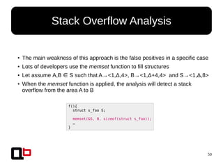 50
Stack Overflow Analysis
●
The main weakness of this approach is the false positives in a specific case
●
Lots of developers use the memset function to fill structures
● Let assume A,B S such that A→<1,Δ,4>, B→<1,Δ+4,4> and S→<1,Δ,8>∈
● When the memset function is applied, the analysis will detect a stack
overflow from the area A to B
f(){
struct s_foo S;
memset(&S, 0, sizeof(struct s_foo));
…
}
 