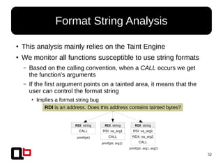 52
● This analysis mainly relies on the Taint Engine
● We monitor all functions susceptible to use string formats
– Based on the calling convention, when a CALL occurs we get
the function's arguments
– If the first argument points on a tainted area, it means that the
user can control the format string
● Implies a format string bug
Format String Analysis
RDI: string
CALL
RDI: string
RSI: va_arg1
CALL
RDI: string
RSI: va_arg1
RDX: va_arg2
CALL
printf(ptr)
printf(ptr, arg1)
printf(ptr, arg1, arg2)
RDI is an address. Does this address contains tainted bytes?
 