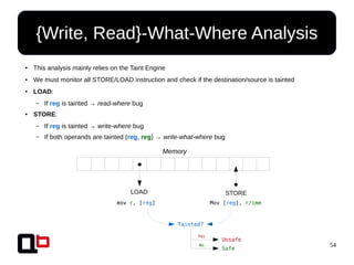 54
● This analysis mainly relies on the Taint Engine
● We must monitor all STORE/LOAD instruction and check if the destination/source is tainted
● LOAD:
– If reg is tainted → read-where bug
● STORE:
– If reg is tainted → write-where bug
– If both operands are tainted (reg, reg) → write-what-where bug
{Write, Read}-What-Where Analysis
Memory
LOAD STORE
mov r, [ ] Mov [ ], r/imm
Tainted?
regreg
Unsafe
Safe
Yes
No
 