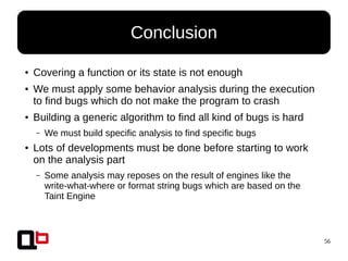 56
● Covering a function or its state is not enough
● We must apply some behavior analysis during the execution
to find bugs which do not make the program to crash
● Building a generic algorithm to find all kind of bugs is hard
– We must build specific analysis to find specific bugs
● Lots of developments must be done before starting to work
on the analysis part
– Some analysis may reposes on the result of engines like the
write-what-where or format string bugs which are based on the
Taint Engine
Conclusion
 