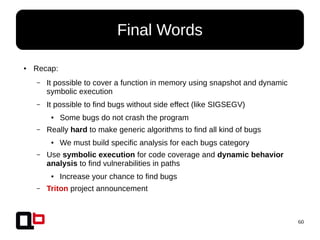 60
● Recap:
– It possible to cover a function in memory using snapshot and dynamic
symbolic execution
– It possible to find bugs without side effect (like SIGSEGV)
● Some bugs do not crash the program
– Really hard to make generic algorithms to find all kind of bugs
● We must build specific analysis for each bugs category
– Use symbolic execution for code coverage and dynamic behavior
analysis to find vulnerabilities in paths
● Increase your chance to find bugs
– Triton project announcement
Final Words
 