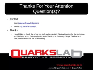 61
● Contact
– Mail: jsalwan@quarkslab.com
– Twitter: @JonathanSalwan
● Thanks
– I would like to thank the st'hack's staff and especially Florian Gaultier for the invitation
and his hard work. Thanks also to Jean-Christophe Delaunay, Serge Guelton and
Eloi Vanderbeken for the proofreading
Thanks For Your Attention
Question(s)?
 