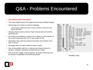 62
●
How did you detect the loops?
● The main problem was for the stack and the heap overflow analysis
● Detect loops at runtime is a kind of challenge
– Lots of papers apply a first pass of static analysis to build CFG and
locates the loops
● Actually, what we did is a kind of “hack” and we did not found the
good way yet...
● At runtime, we maintains a map of <Δ:n> where Δ is the address of
the current instruction and n *∈ ℕ the number of hits
●
Generally a loop ends by a branch instruction and contains more
than 1 hits (n)
●
We apply some heuristics based on these “tricks”
●
One of the problem with this, is that we can't detect a loop of 1
iteration. However, should we consider this as a loop?
●
Even if we don't apply runtime analysis, all results of the trace can
be stored in a database and further processed
Q&A - Problems Encountered
Addr Nb Inst
4004e4 1 push rbp
4004e5 1 mov rbp, rsp
4004e8 1 mov dword ptr [rbp-0x14], edi
4004eb 1 mov qword ptr [rbp-0x20], rsi
4004ef 1 mov dword ptr [rbp-0x10], 0x11111111
4004f6 1 mov dword ptr [rbp-0x8], 0x22222222
4004fd 1 mov dword ptr [rbp-0xc], 0x33333333
400504 1 mov dword ptr [rbp-0x4], 0x0
40050b 1 jmp 0x40051e
40050d 5 mov eax, dword ptr [rbp-0x4]
400510 5 lea rdx, ptr [rbp-0x10]
400514 5 add rax, rdx
400517 5 mov byte ptr [rax], 0x2e
40051a 5 add dword ptr [rbp-0x4], 0x1
40051e 6 cmp dword ptr [rbp-0x4], 0x4
400522 6 jbe 0x40050d
400524 1 mov eax, 0x0
400529 1 pop rbp
40052a 1 ret
Probably a loop
 
