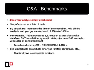 63
● Does your analysis imply overheads?
● Yes, of course as a lots of tools
● By default DBI increases the time of the execution. Add others
analysis and you got an overhead of 500% to 1000%
● For example, Triton processes 5,120,000 of expressions (with
dataflow, SMT translation, symbolic state,...) around 140 seconds
with 12Go of consumed RAM
– Tested on a Lenovo x230 - i7-3520M CPU @ 2.90GHz
● Still unworkable on a whole binary as Firefox, chromium, etc...
– That is why we target specific functions
Q&A - Benchmarks
 