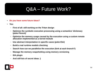 64
● Do you have some future ideas?
● Yes:
– First of all: still working on the Triton design
– Optimize the symbolic execution processing using a semantics' dictionary
(poke Florent)
– Optimize the memory usage caused by the execution using a custom remote
allocation implemented as a kernel module
– Use abstract interpretation in specific cases (poke Eloi)
– Build a real runtime models checking
– Search how can we parallelize the execution (fork at each branch?)
– Manage the memory snapshotting using memory versioning
– IDA plugin
– And still lots of secret ideas :)
Q&A – Future Work?
 