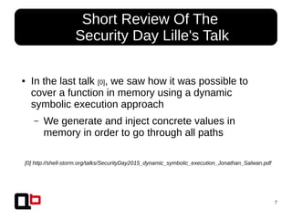7
● In the last talk [0], we saw how it was possible to
cover a function in memory using a dynamic
symbolic execution approach
– We generate and inject concrete values in
memory in order to go through all paths
● Short Review Of The
Security Day Lille's Talk
[0] http://shell-storm.org/talks/SecurityDay2015_dynamic_symbolic_execution_Jonathan_Salwan.pdf
 