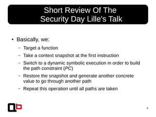 8
● Basically, we:
– Target a function
– Take a context snapshot at the first instruction
– Switch to a dynamic symbolic execution in order to build
the path constraint (PC)
– Restore the snapshot and generate another concrete
value to go through another path
– Repeat this operation until all paths are taken
● Short Review Of The
Security Day Lille's Talk
 