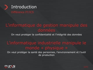 12/55
Introduction
Différence IT/ICS
L’informatique de gestion manipule des
données
On veut protéger la confidentialité et l’intégrité des données
L’informatique industrielle manipule le
monde « physique »
On veut protéger la santé des personnes, l’environnement et l’outil
de production
 