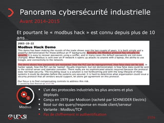 17/55
Panorama cybersécurité industrielle
Avant 2014-2015
Et pourtant le « modbus hack » est connu depuis plus de 10
ans…
 L’un des protocoles industriels les plus anciens et plus
déployés
 Conçu en 1979 par Modicon (racheté par SCHNEIDER Electric)
 Basé sur des query/response en mode client/serveur
 Variante : Modbus/TCP
 Pas de chiffrement ni authentification
Modbus
 