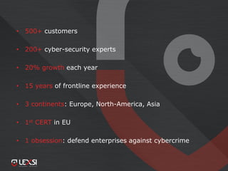 • 500+ customers
• 200+ cyber-security experts
• 20% growth each year
• 15 years of frontline experience
• 3 continents: Europe, North-America, Asia
• 1st CERT in EU
• 1 obsession: defend enterprises against cybercrime
 