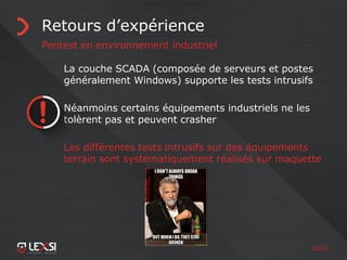 29/55
Retours d’expérience
Pentest en environnement industriel
La couche SCADA (composée de serveurs et postes
généralement Windows) supporte les tests intrusifs
Néanmoins certains équipements industriels ne les
tolèrent pas et peuvent crasher
Les différentes tests intrusifs sur des équipements
terrain sont systématiquement réalisés sur maquette
 