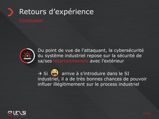 45/55
Retours d’expérience
Conclusion
Du point de vue de l’attaquant, la cybersécurité
du système industriel repose sur la sécurité de
sa/ses interconnexions avec l’extérieur
 Si arrive à s’introduire dans le SI
industriel, il a de très bonnes chances de pouvoir
influer illégitimement sur le process industriel
 