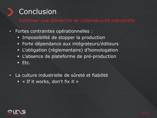 50/55
Conclusion
Initialiser une démarche de cybersécurité industrielle
• Fortes contraintes opérationnelles :
 Impossibilité de stopper la production
 Forte dépendance aux intégrateurs/éditeurs
 L’obligation (réglementaire) d’homologation
 L’absence de plateforme de pré-production
 Etc.
• La culture industrielle de sûreté et fiabilité
 « If it works, don’t fix it »
 