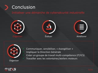 51/55
Conclusion
Initialiser une démarche de cybersécurité industrielle
Organiser Évaluer Améliorer
 Communiquer, sensibiliser, « évangéliser »
 Impliquer la Direction Générale
 Créer un groupe de travail multi-compétence (IT/ICS)
 Travailler avec les volontaires/ateliers moteurs
Organiser
 