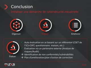 52/55
Conclusion
Initialiser une démarche de cybersécurité industrielle
Organiser Évaluer Améliorer
 Auto évaluation en se basant sur un référentiel (CSET de
l’ICS-CERT, questionnaire maison, etc.)
 Évaluation via un partenaire externe (Analyse de
risques/Audit)
 Identification de non conformités/vulnérabilités
 Plan d’amélioration/plan d’action de correctionÉvaluer
 