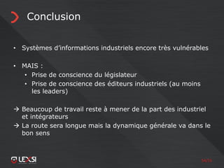 54/55
Conclusion
• Systèmes d’informations industriels encore très vulnérables
• MAIS :
• Prise de conscience du législateur
• Prise de conscience des éditeurs industriels (au moins
les leaders)
 Beaucoup de travail reste à mener de la part des industriel
et intégrateurs
 La route sera longue mais la dynamique générale va dans le
bon sens
 