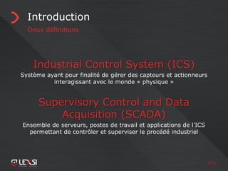 7/55
Introduction
Deux définitions
Industrial Control System (ICS)
Système ayant pour finalité de gérer des capteurs et actionneurs
interagissant avec le monde « physique »
Supervisory Control and Data
Acquisition (SCADA)
Ensemble de serveurs, postes de travail et applications de l’ICS
permettant de contrôler et superviser le procédé industriel
 