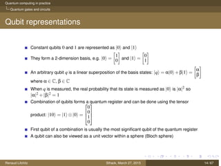Quantum computing in practice
Quantum gates and circuits
Qubit representations
Constant qubits 0 and 1 are represented as |0 and |1
They form a 2-dimension basis, e.g. |0 =
1
0 and |1 =
0
1
An arbitrary qubit q is a linear superposition of the basis states: |q = α|0 +β|1 =
α
β
where α ∈ C, β ∈ C
When q is measured, the real probability that its state is measured as |0 is |α|2 so
|α|2 +|β|2 = 1
Combination of qubits forms a quantum register and can be done using the tensor
product: |10 = |1 ⊗|0 =



0
0
1
0



First qubit of a combination is usually the most signiﬁcant qubit of the quantum register
A qubit can also be viewed as a unit vector within a sphere (Bloch sphere)
Renaud Lifchitz Sthack, March 27, 2015 14 / 67
 
