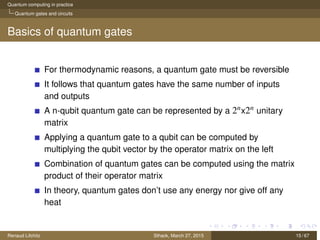 Quantum computing in practice
Quantum gates and circuits
Basics of quantum gates
For thermodynamic reasons, a quantum gate must be reversible
It follows that quantum gates have the same number of inputs
and outputs
A n-qubit quantum gate can be represented by a 2nx2n unitary
matrix
Applying a quantum gate to a qubit can be computed by
multiplying the qubit vector by the operator matrix on the left
Combination of quantum gates can be computed using the matrix
product of their operator matrix
In theory, quantum gates don’t use any energy nor give off any
heat
Renaud Lifchitz Sthack, March 27, 2015 15 / 67
 