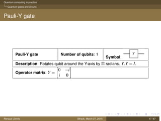 Quantum computing in practice
Quantum gates and circuits
Pauli-Y gate
Pauli-Y gate Number of qubits: 1
Symbol:
Description: Rotates qubit around the Y-axis by Π radians. Y.Y = I.
Operator matrix: Y =
0 −i
i 0
Renaud Lifchitz Sthack, March 27, 2015 17 / 67
 