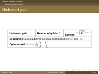 Quantum computing in practice
Quantum gates and circuits
Hadamard gate
Hadamard gate Number of qubits: 1
Symbol:
Description: Mixes qubit into an equal superposition of |0 and |1 .
Operator matrix: H = 1√
2
1 1
1 −1
Renaud Lifchitz Sthack, March 27, 2015 19 / 67
 