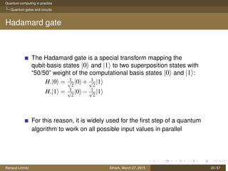 Quantum computing in practice
Quantum gates and circuits
Hadamard gate
The Hadamard gate is a special transform mapping the
qubit-basis states |0 and |1 to two superposition states with
“50/50” weight of the computational basis states |0 and |1 :
H.|0 = 1√
2
|0 + 1√
2
|1
H.|1 = 1√
2
|0 − 1√
2
|1
For this reason, it is widely used for the ﬁrst step of a quantum
algorithm to work on all possible input values in parallel
Renaud Lifchitz Sthack, March 27, 2015 20 / 67
 