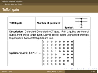 Quantum computing in practice
Quantum gates and circuits
Toffoli gate
Toffoli gate Number of qubits: 3
Symbol:
Description: Controlled-Controlled-NOT gate. First 2 qubits are control
qubits, third one is target qubit. Leaves control qubits unchanged and ﬂips
target qubit if both control qubits are true.
Operator matrix: CCNOT =












1 0 0 0 0 0 0 0
0 1 0 0 0 0 0 0
0 0 1 0 0 0 0 0
0 0 0 1 0 0 0 0
0 0 0 0 1 0 0 0
0 0 0 0 0 1 0 0
0 0 0 0 0 0 0 1
0 0 0 0 0 0 1 0












Renaud Lifchitz Sthack, March 27, 2015 24 / 67
 