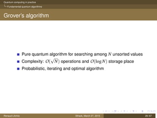 Quantum computing in practice
Fundamental quantum algorithms
Grover’s algorithm
Pure quantum algorithm for searching among N unsorted values
Complexity: O(
√
N) operations and O(logN) storage place
Probabilistic, iterating and optimal algorithm
Renaud Lifchitz Sthack, March 27, 2015 28 / 67
 
